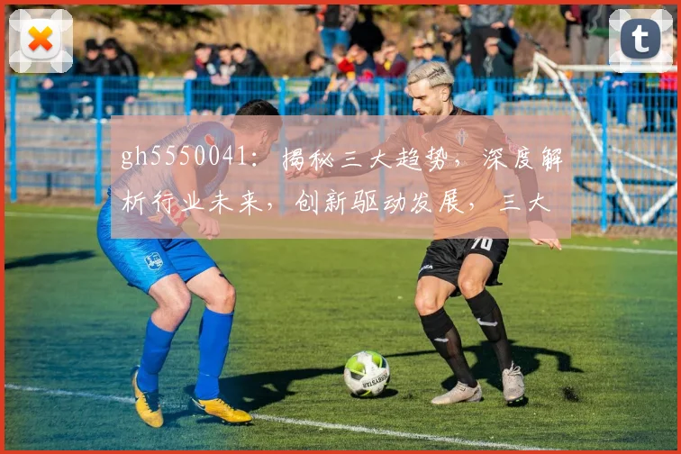 gh5550041：揭秘三大趋势，深度解析行业未来，创新驱动发展，三大亮点不容错过