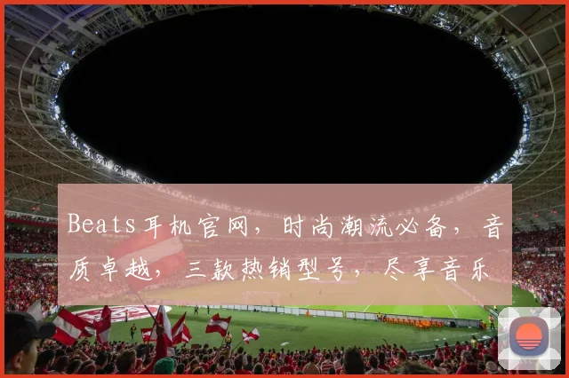 Beats耳机官网，时尚潮流必备，音质卓越，三款热销型号，尽享音乐盛宴，抢购不等人，不容错过