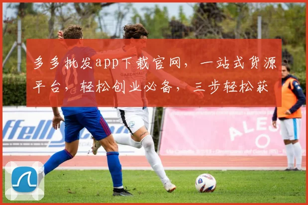 多多批发app下载官网，一站式货源平台，轻松创业必备，三步轻松获取